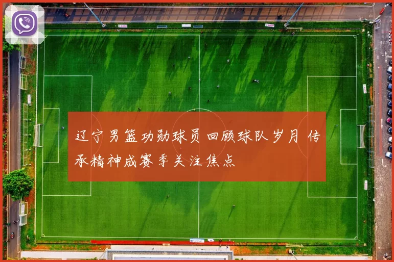 辽宁男篮功勋球员回顾球队岁月 传承精神成赛季关注焦点