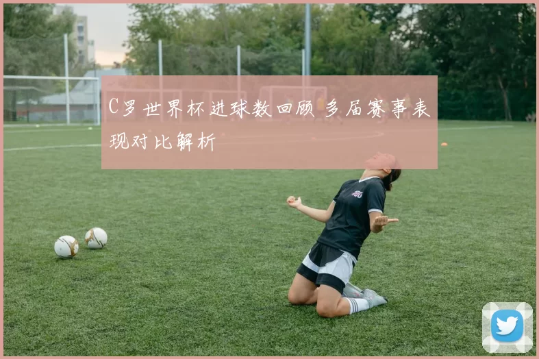C罗世界杯进球数回顾 多届赛事表现对比解析