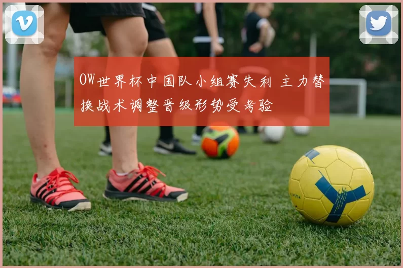 OW世界杯中国队小组赛失利 主力替换战术调整晋级形势受考验