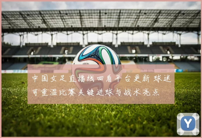 中国女足直播线回看平台更新 球迷可重温比赛关键进球与战术亮点