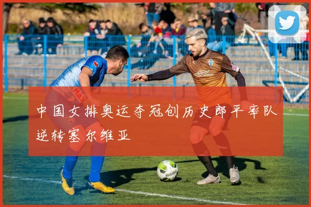 中国女排奥运夺冠创历史郎平率队逆转塞尔维亚