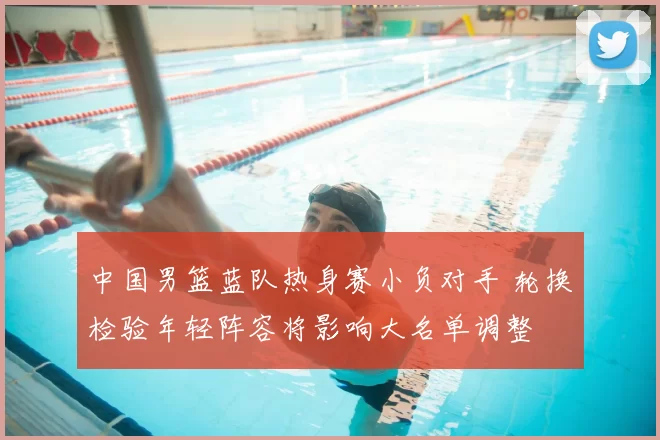 中国男篮蓝队热身赛小负对手 轮换检验年轻阵容将影响大名单调整