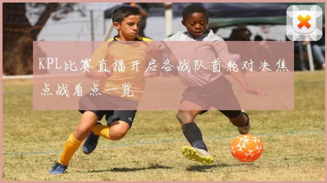 KPL比赛直播开启各战队首轮对决焦点战看点一览