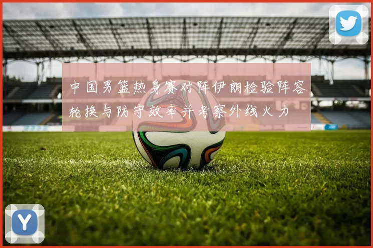 中国男篮热身赛对阵伊朗检验阵容轮换与防守效率并考察外线火力