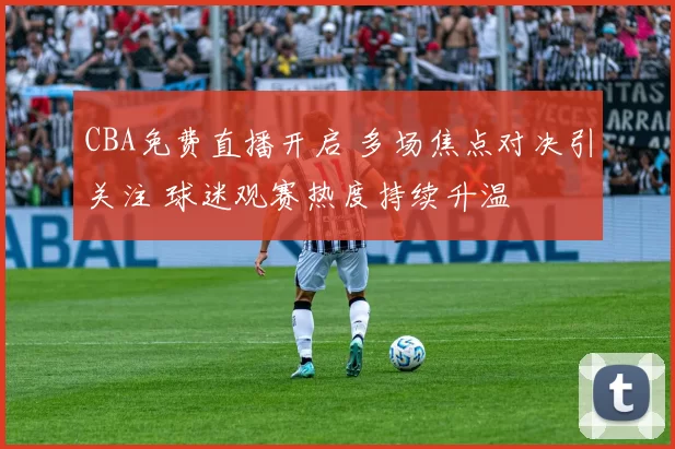 CBA免费直播开启 多场焦点对决引关注 球迷观赛热度持续升温