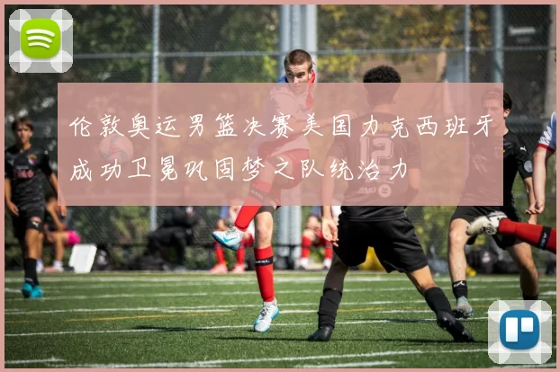 伦敦奥运男篮决赛美国力克西班牙成功卫冕巩固梦之队统治力