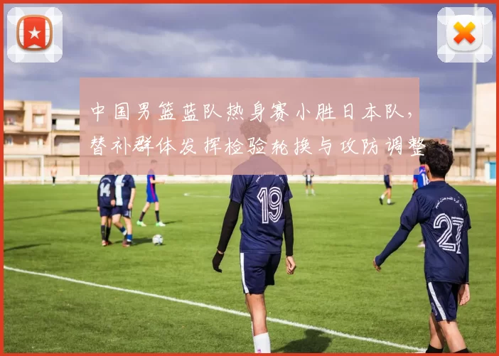 中国男篮蓝队热身赛小胜日本队，替补群体发挥检验轮换与攻防调整