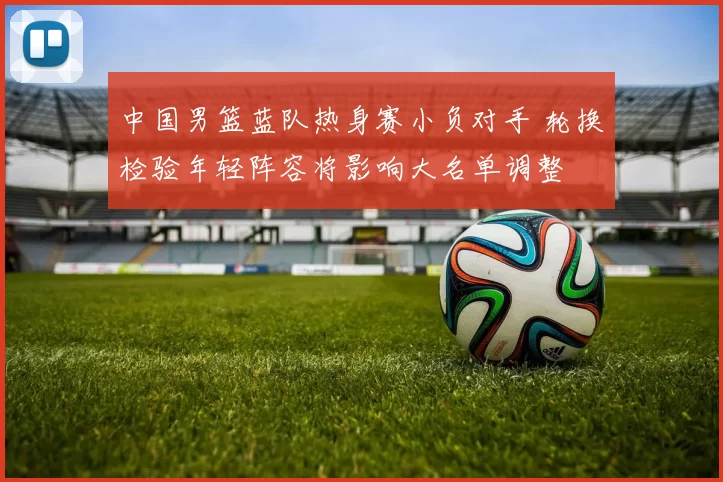 中国男篮蓝队热身赛小负对手 轮换检验年轻阵容将影响大名单调整