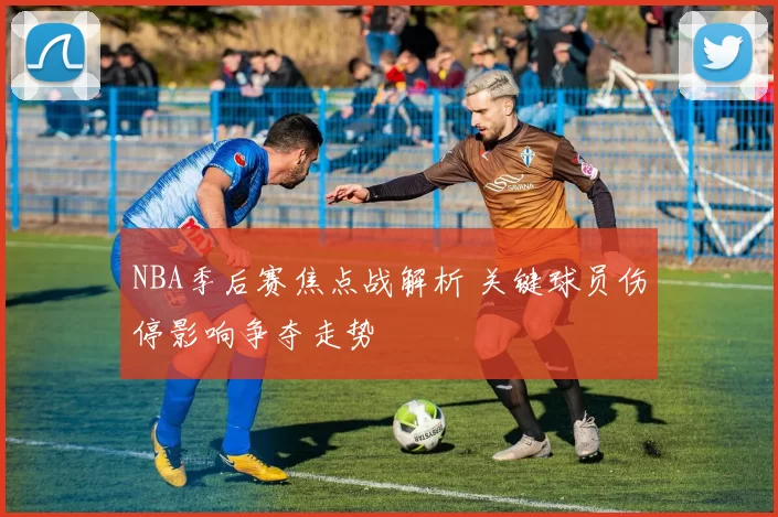 NBA季后赛焦点战解析 关键球员伤停影响争夺走势