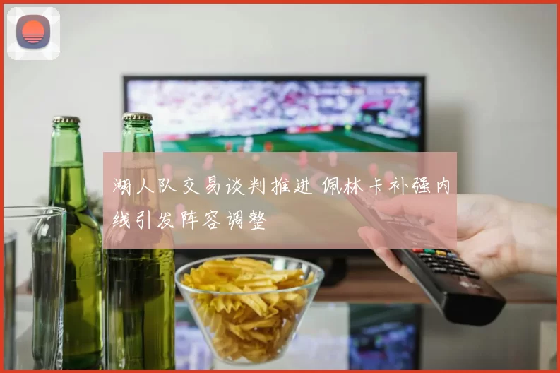 湖人队交易谈判推进 佩林卡补强内线引发阵容调整