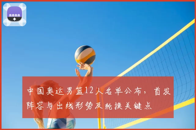 中国奥运男篮12人名单公布，首发阵容与出线形势及轮换关键点
