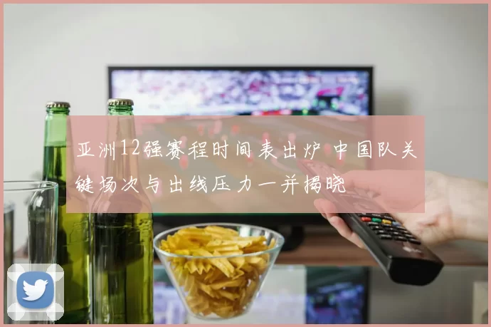 亚洲12强赛程时间表出炉 中国队关键场次与出线压力一并揭晓