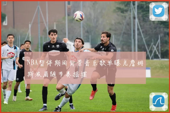NBA暂停期间背景音乐歌单曝光詹姆斯浓眉随节奏摇摆