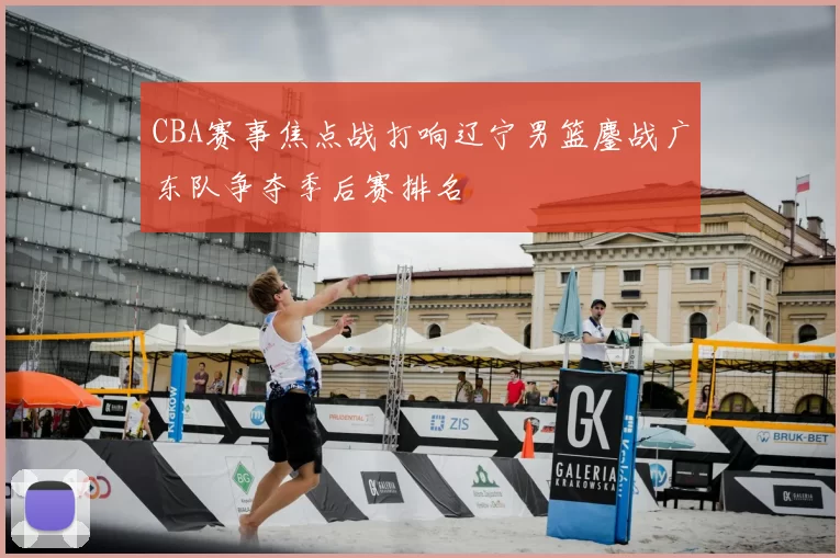 CBA赛事焦点战打响辽宁男篮鏖战广东队争夺季后赛排名