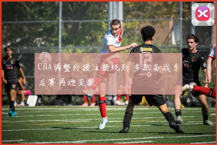 CBA调整外援注册规则 多队备战季后赛再迎变数