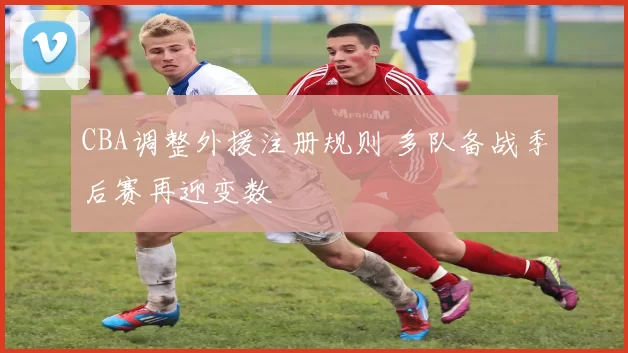 CBA调整外援注册规则 多队备战季后赛再迎变数