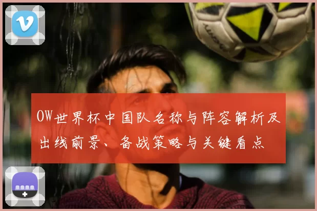OW世界杯中国队名称与阵容解析及出线前景、备战策略与关键看点