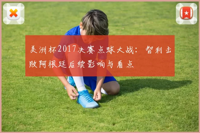 美洲杯2017决赛点球大战：智利击败阿根廷后续影响与看点