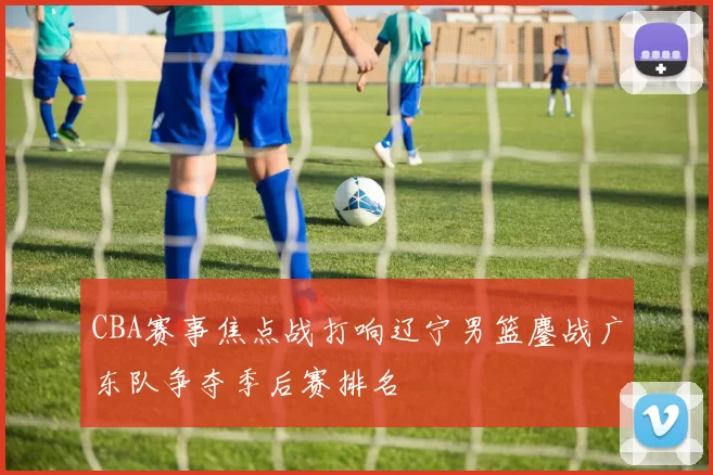 CBA赛事焦点战打响辽宁男篮鏖战广东队争夺季后赛排名