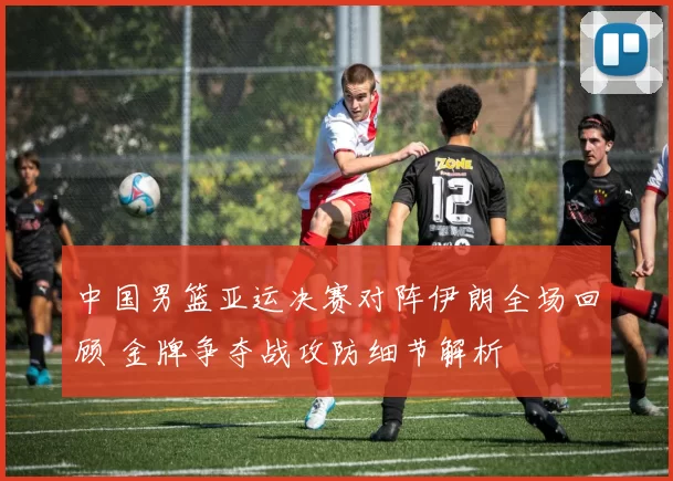 中国男篮亚运决赛对阵伊朗全场回顾 金牌争夺战攻防细节解析