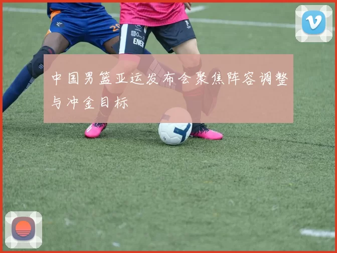 中国男篮亚运发布会聚焦阵容调整与冲金目标