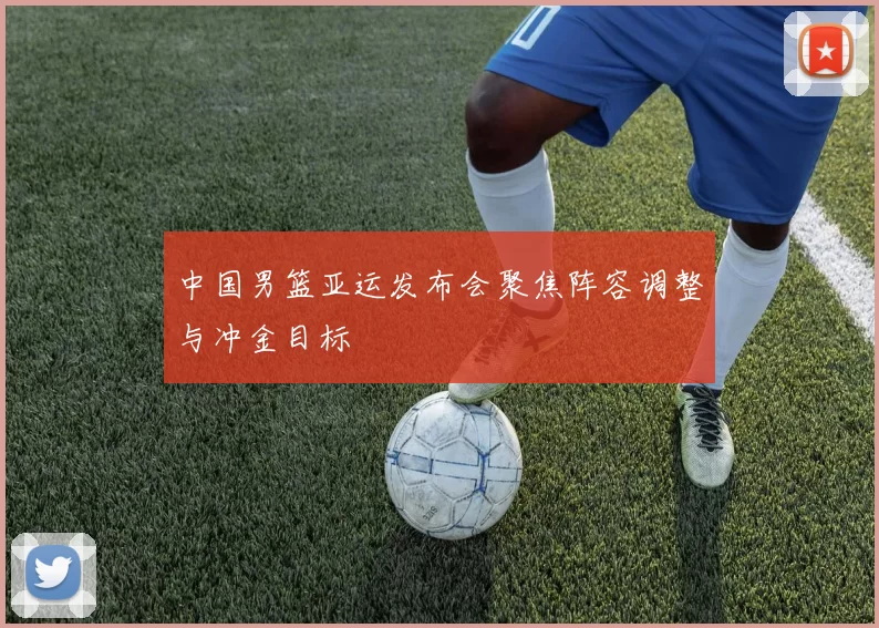 中国男篮亚运发布会聚焦阵容调整与冲金目标