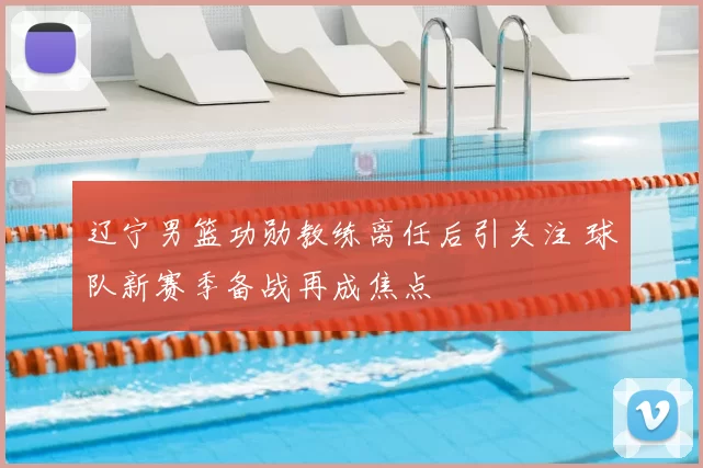 辽宁男篮功勋教练离任后引关注 球队新赛季备战再成焦点