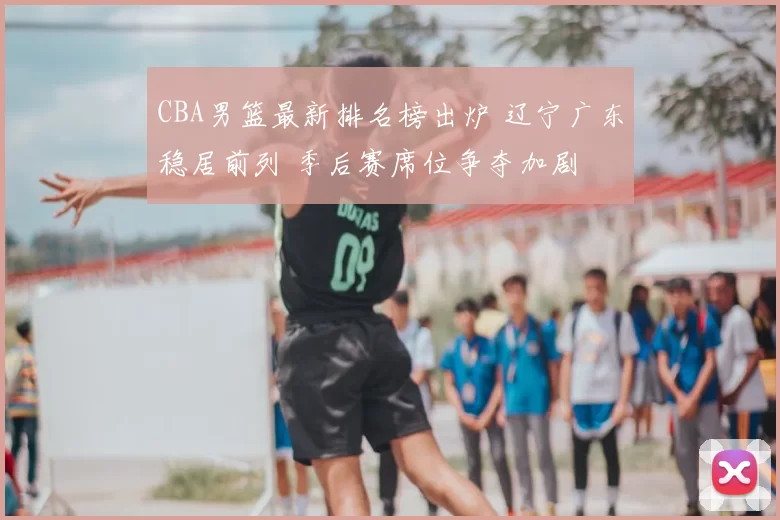 CBA男篮最新排名榜出炉 辽宁广东稳居前列 季后赛席位争夺加剧