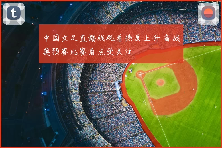 中国女足直播线观看热度上升 备战奥预赛比赛看点受关注