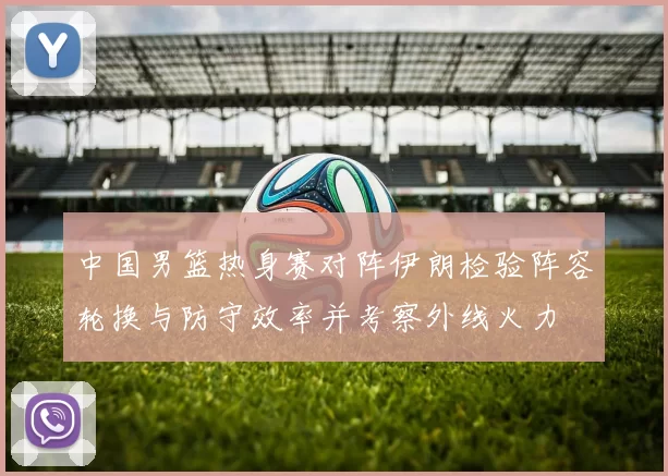 中国男篮热身赛对阵伊朗检验阵容轮换与防守效率并考察外线火力