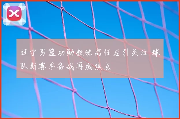 辽宁男篮功勋教练离任后引关注 球队新赛季备战再成焦点