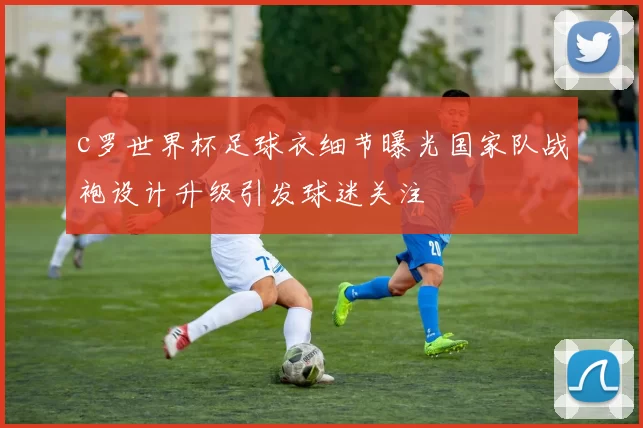 c罗世界杯足球衣细节曝光国家队战袍设计升级引发球迷关注