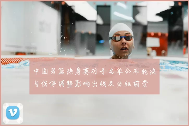 中国男篮热身赛对手名单公布轮换与伤停调整影响出线及分组前景