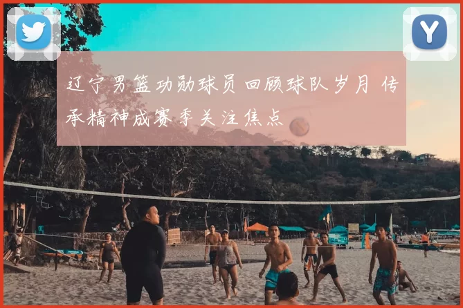 辽宁男篮功勋球员回顾球队岁月 传承精神成赛季关注焦点