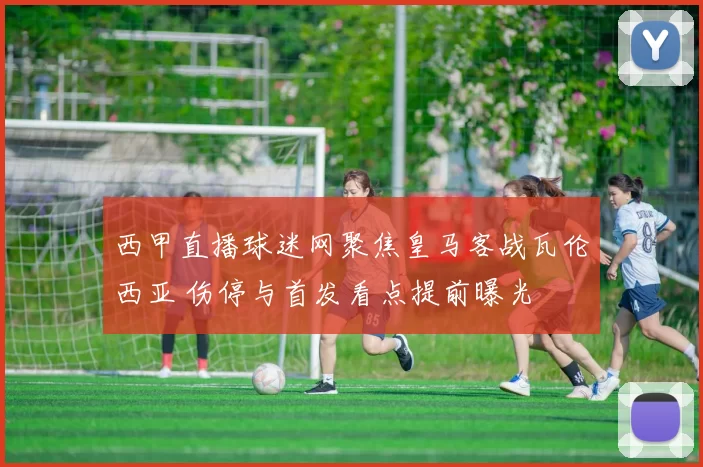 西甲直播球迷网聚焦皇马客战瓦伦西亚 伤停与首发看点提前曝光
