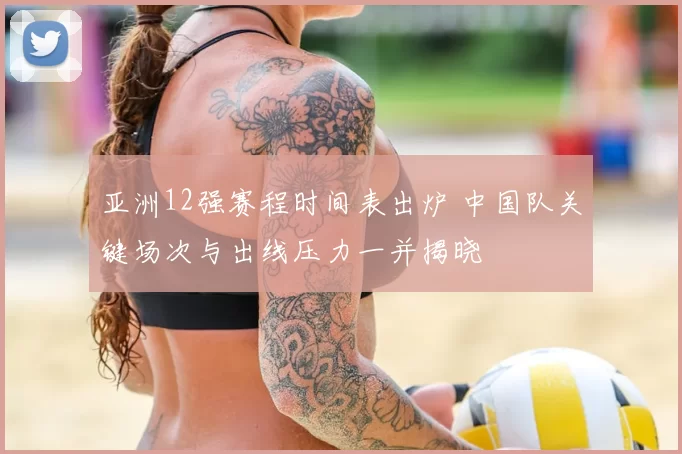 亚洲12强赛程时间表出炉 中国队关键场次与出线压力一并揭晓