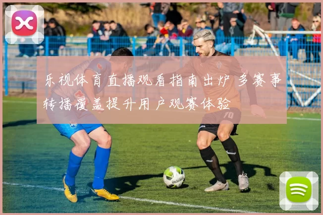 乐视体育直播观看指南出炉 多赛事转播覆盖提升用户观赛体验