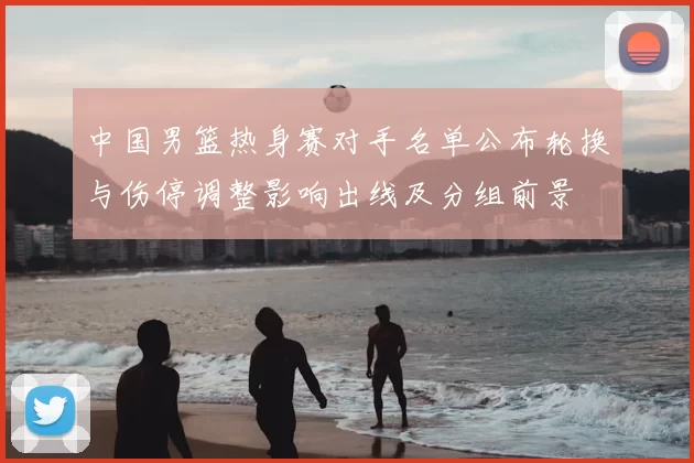 中国男篮热身赛对手名单公布轮换与伤停调整影响出线及分组前景