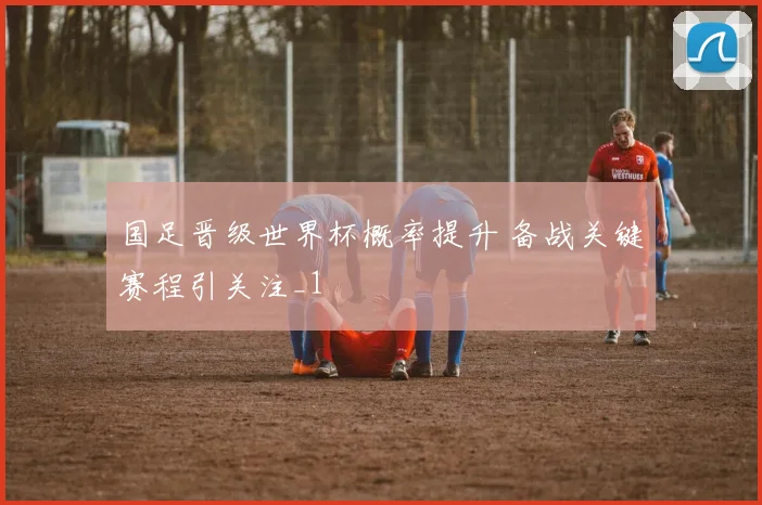 国足晋级世界杯概率提升 备战关键赛程引关注_1