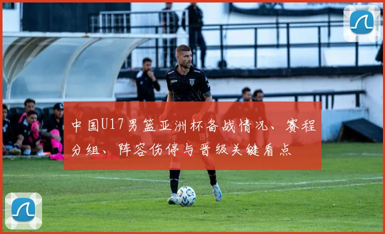 中国U17男篮亚洲杯备战情况、赛程分组、阵容伤停与晋级关键看点