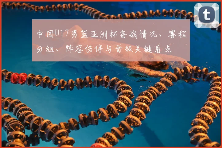 中国U17男篮亚洲杯备战情况、赛程分组、阵容伤停与晋级关键看点