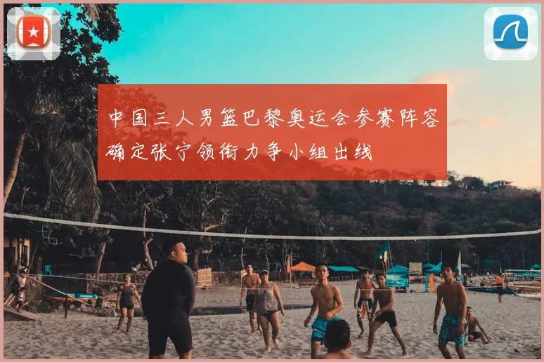 中国三人男篮巴黎奥运会参赛阵容确定张宁领衔力争小组出线