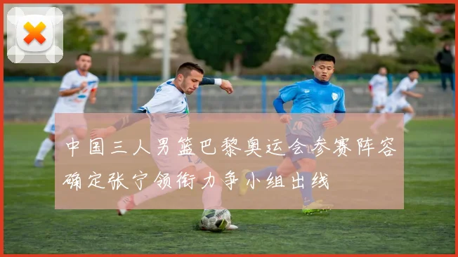 中国三人男篮巴黎奥运会参赛阵容确定张宁领衔力争小组出线