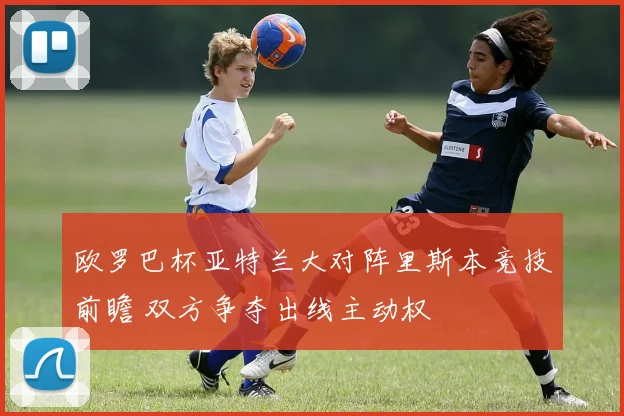 欧罗巴杯亚特兰大对阵里斯本竞技前瞻 双方争夺出线主动权